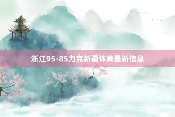 浙江95-85力克新疆体育最新信息