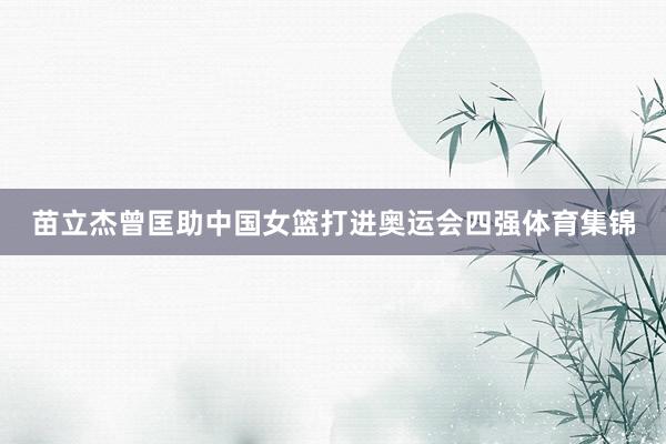 苗立杰曾匡助中国女篮打进奥运会四强体育集锦