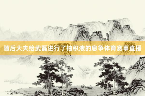 随后大夫给武磊进行了抽积液的息争体育赛事直播