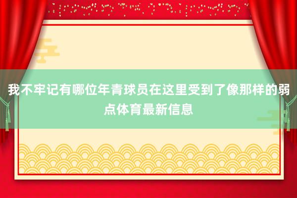 我不牢记有哪位年青球员在这里受到了像那样的弱点体育最新信息