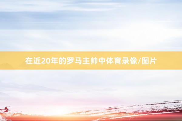 在近20年的罗马主帅中体育录像/图片