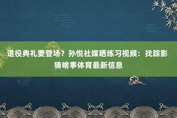 退役典礼要登场？孙悦社媒晒练习视频：找踪影 猜啥事体育最新信息