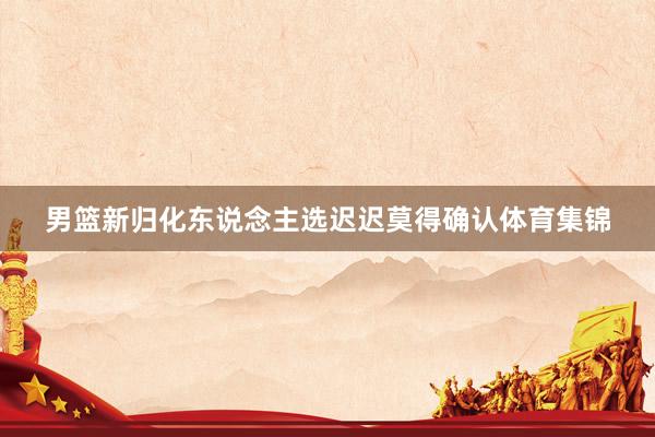 男篮新归化东说念主选迟迟莫得确认体育集锦