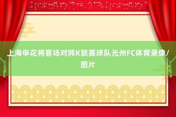上海申花将客场对阵K联赛球队光州FC体育录像/图片