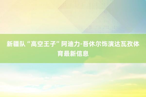 新疆队“高空王子”阿迪力·吾休尔饰演达瓦孜体育最新信息