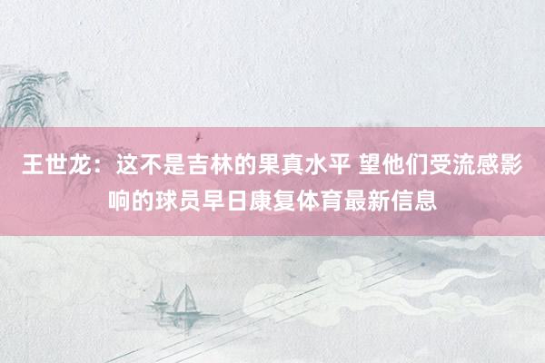 王世龙：这不是吉林的果真水平 望他们受流感影响的球员早日康复体育最新信息