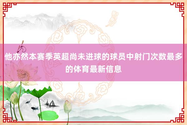 他亦然本赛季英超尚未进球的球员中射门次数最多的体育最新信息