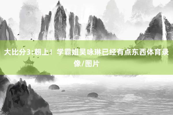 大比分3:朝上！学霸姐吴咏琳已经有点东西体育录像/图片