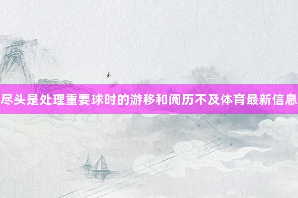 尽头是处理重要球时的游移和阅历不及体育最新信息