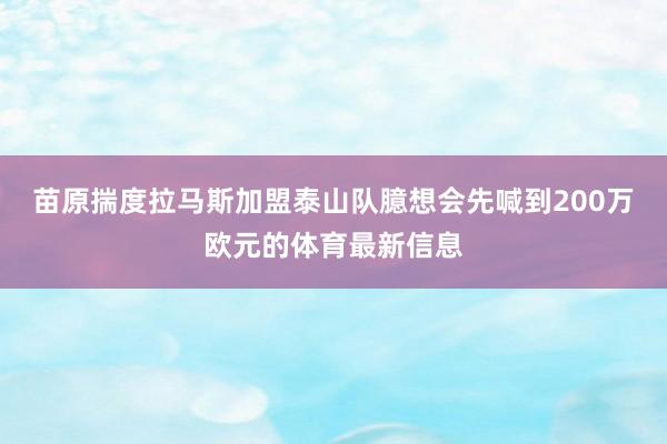 苗原揣度拉马斯加盟泰山队臆想会先喊到200万欧元的体育最新信息
