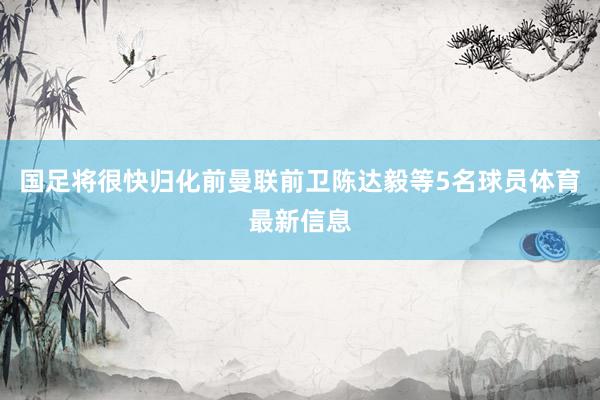 国足将很快归化前曼联前卫陈达毅等5名球员体育最新信息