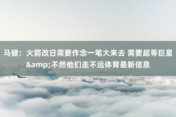 马健：火箭改日需要作念一笔大来去 需要超等巨星&不然他们走不远体育最新信息