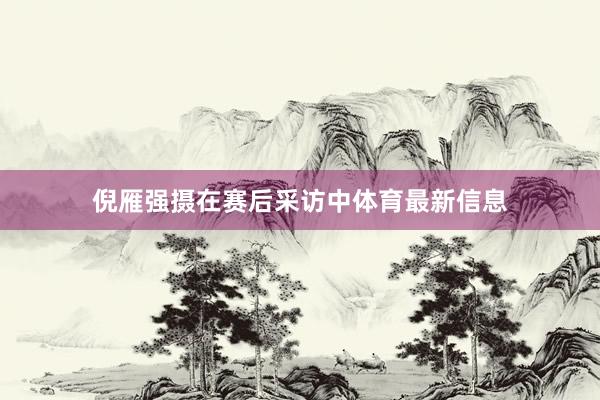 倪雁强摄在赛后采访中体育最新信息