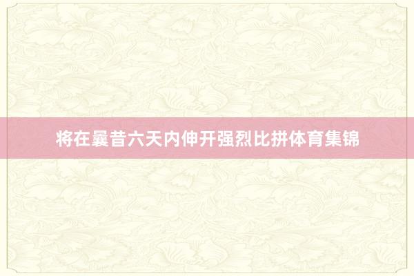 将在曩昔六天内伸开强烈比拼体育集锦