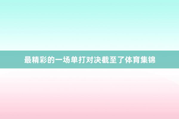 最精彩的一场单打对决截至了体育集锦