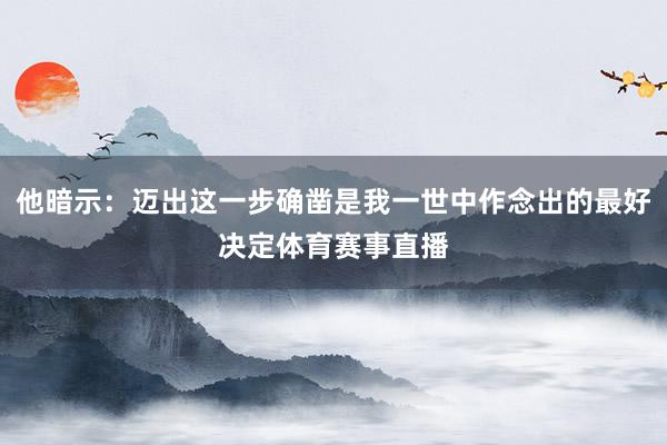 他暗示：迈出这一步确凿是我一世中作念出的最好决定体育赛事直播