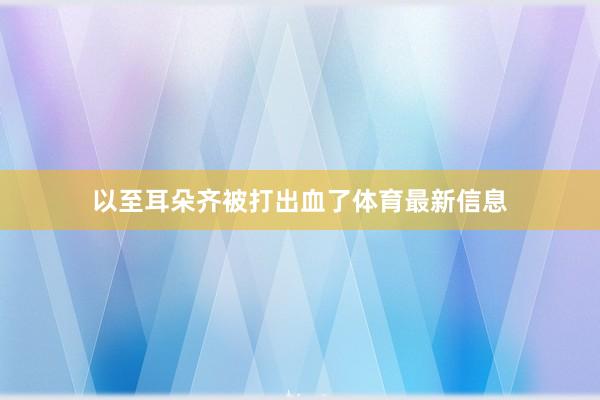 以至耳朵齐被打出血了体育最新信息