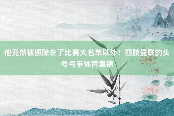 他竟然被摒除在了比赛大名单以外！四肢曼联的头号弓手体育集锦