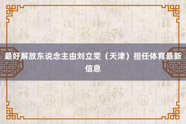 最好解放东说念主由刘立雯（天津）担任体育最新信息