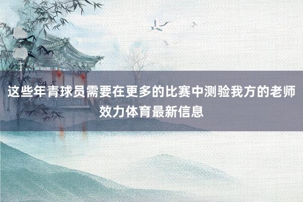 这些年青球员需要在更多的比赛中测验我方的老师效力体育最新信息