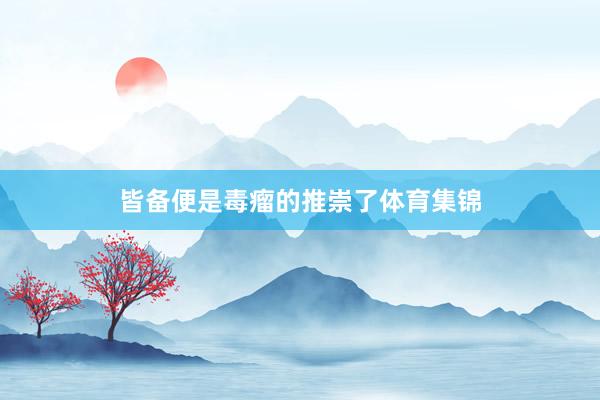 皆备便是毒瘤的推崇了体育集锦