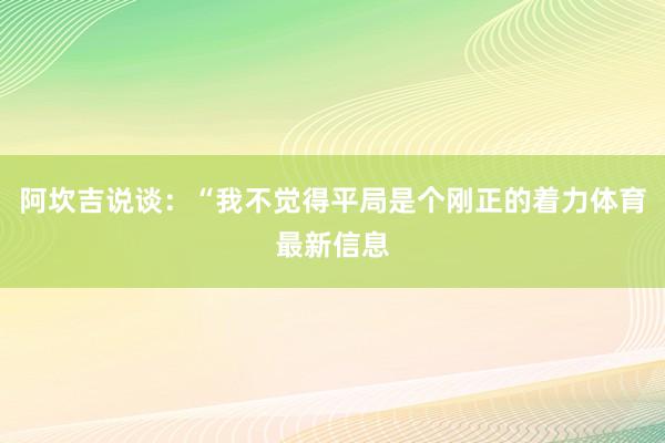 阿坎吉说谈：“我不觉得平局是个刚正的着力体育最新信息