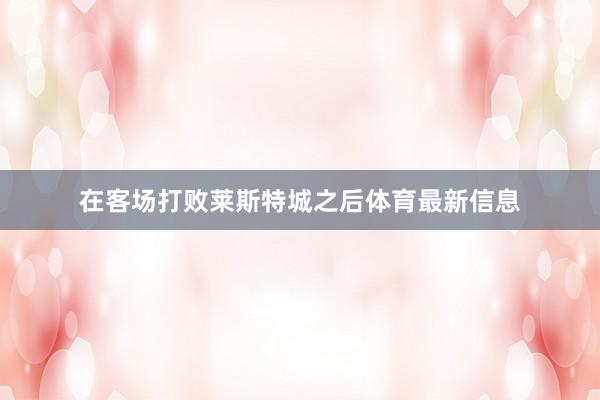 在客场打败莱斯特城之后体育最新信息