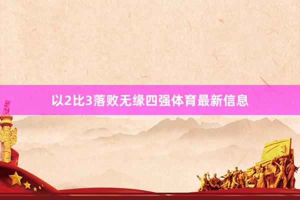 以2比3落败无缘四强体育最新信息