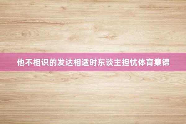 他不相识的发达相适时东谈主担忧体育集锦