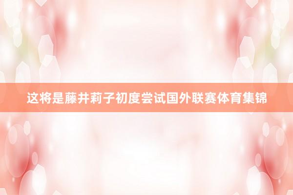 这将是藤井莉子初度尝试国外联赛体育集锦