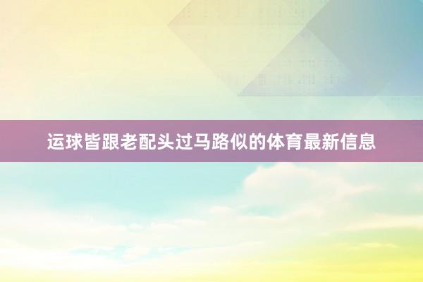 运球皆跟老配头过马路似的体育最新信息