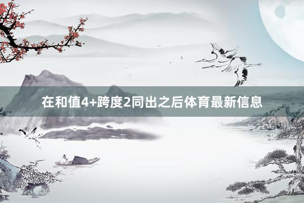 在和值4+跨度2同出之后体育最新信息