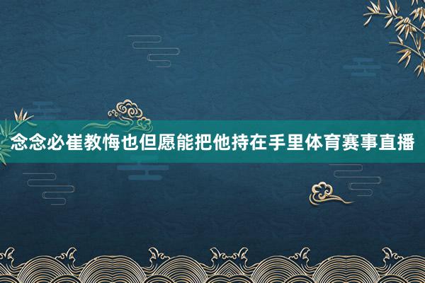 念念必崔教悔也但愿能把他持在手里体育赛事直播