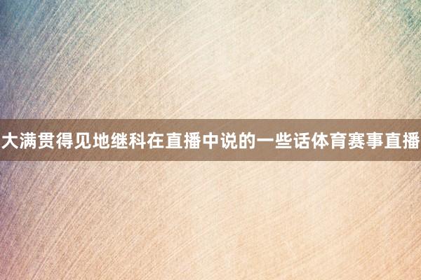 大满贯得见地继科在直播中说的一些话体育赛事直播