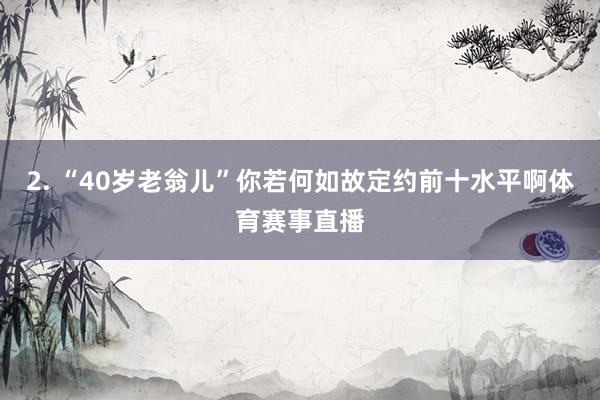 2. “40岁老翁儿”你若何如故定约前十水平啊体育赛事直播