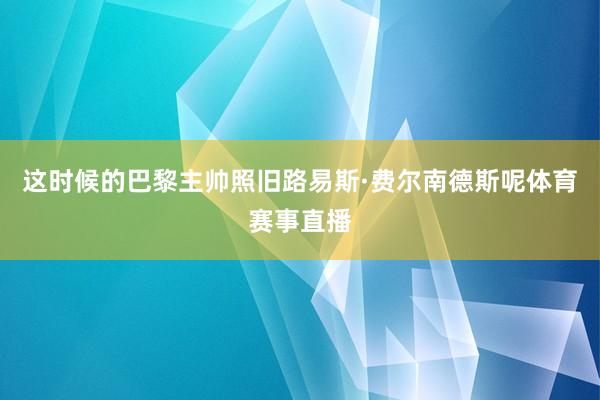 这时候的巴黎主帅照旧路易斯·费尔南德斯呢体育赛事直播