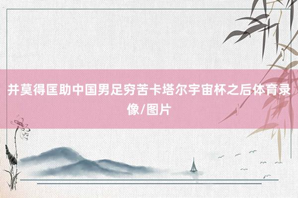 并莫得匡助中国男足穷苦卡塔尔宇宙杯之后体育录像/图片