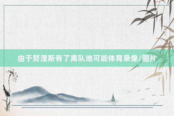 由于努涅斯有了离队地可能体育录像/图片