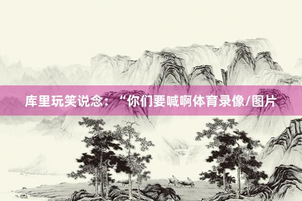 库里玩笑说念：“你们要喊啊体育录像/图片