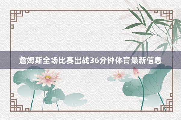 詹姆斯全场比赛出战36分钟体育最新信息