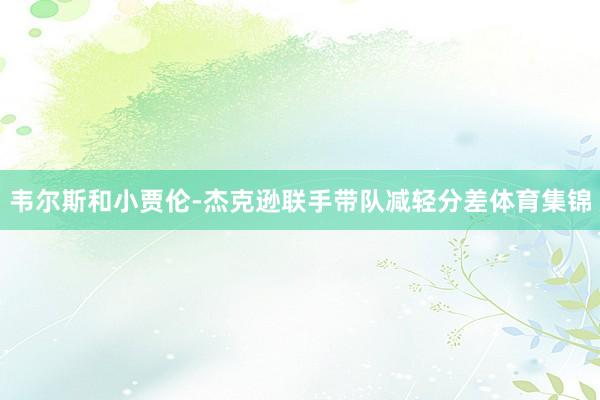 韦尔斯和小贾伦-杰克逊联手带队减轻分差体育集锦