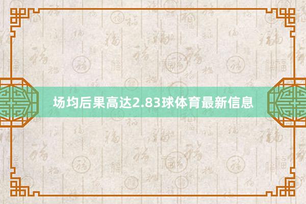 场均后果高达2.83球体育最新信息