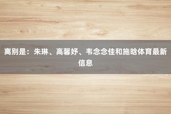 离别是：朱琳、高馨妤、韦念念佳和施晗体育最新信息