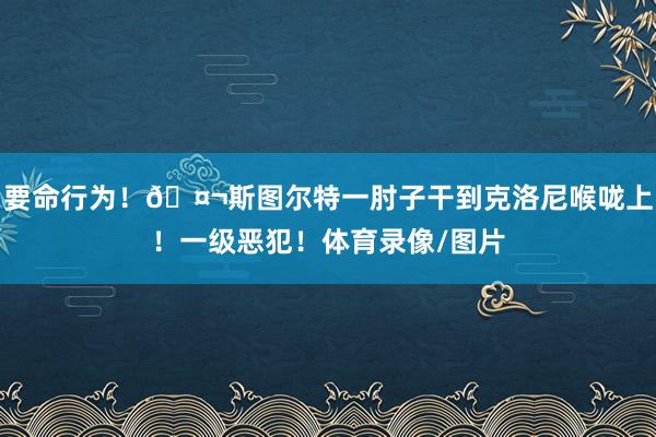 要命行为！🤬斯图尔特一肘子干到克洛尼喉咙上！一级恶犯！体育录像/图片