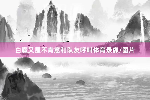 白魔又是不肯意和队友呼叫体育录像/图片