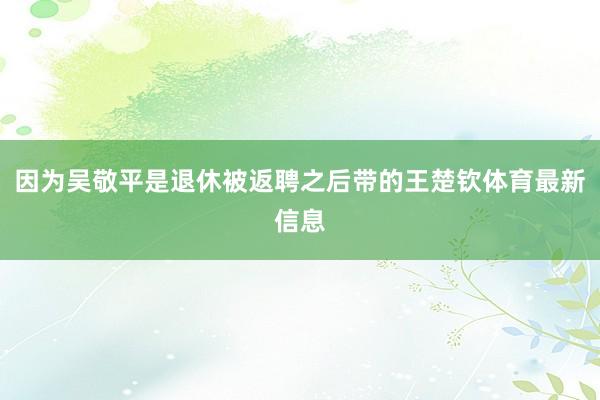 因为吴敬平是退休被返聘之后带的王楚钦体育最新信息
