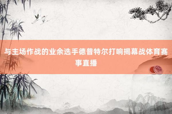 与主场作战的业余选手德普特尔打响揭幕战体育赛事直播