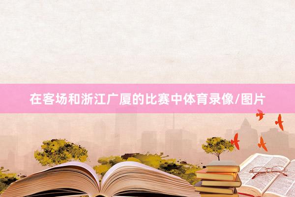 在客场和浙江广厦的比赛中体育录像/图片