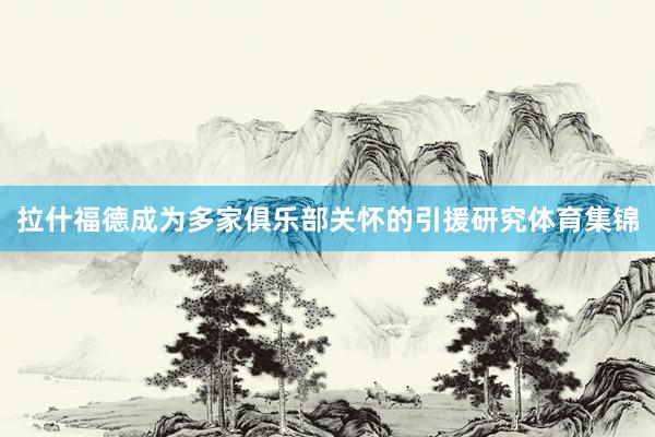 拉什福德成为多家俱乐部关怀的引援研究体育集锦