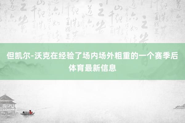 但凯尔-沃克在经验了场内场外粗重的一个赛季后体育最新信息